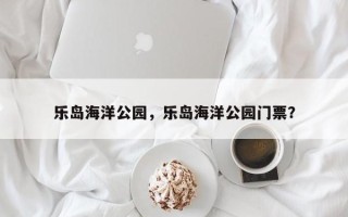 乐岛海洋公园，乐岛海洋公园门票？