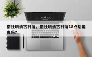 南社明清古村落，南社明清古村落18点后能去吗？