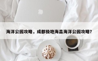 海洋公园攻略，成都极地海昌海洋公园攻略？